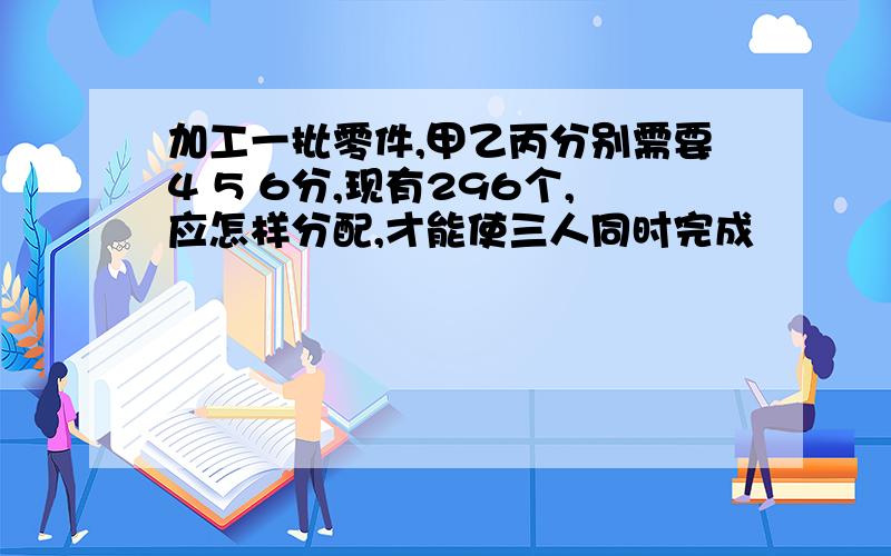 加工一批零件,甲乙丙分别需要4 5 6分,现有296个,应怎样分配,才能使三人同时完成