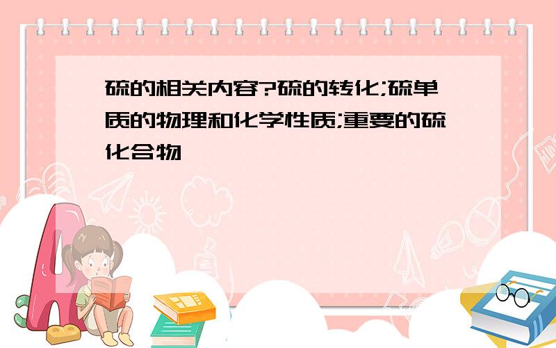 硫的相关内容?硫的转化;硫单质的物理和化学性质;重要的硫化合物