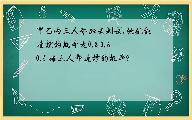 甲乙丙三人参加某测试,他们能达标的概率是0.8 0.6 0.5 球三人都达标的概率?