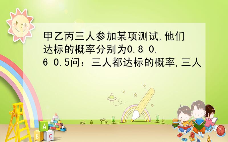 甲乙丙三人参加某项测试,他们达标的概率分别为0.8 0.6 0.5问：三人都达标的概率,三人