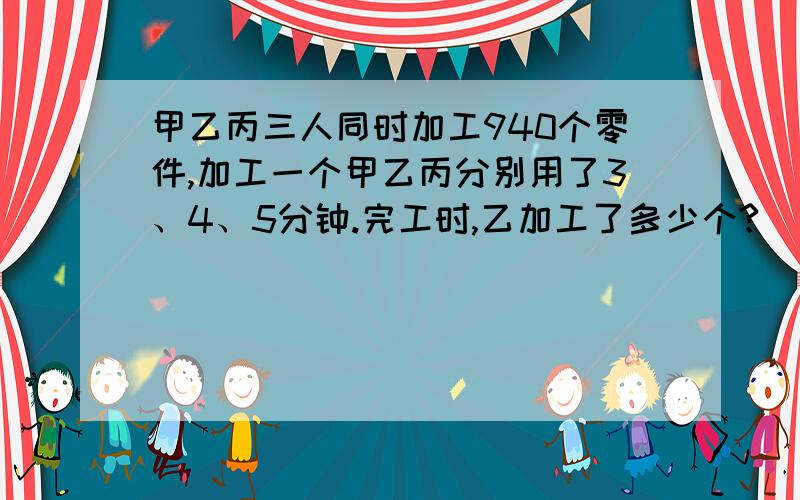 甲乙丙三人同时加工940个零件,加工一个甲乙丙分别用了3、4、5分钟.完工时,乙加工了多少个?