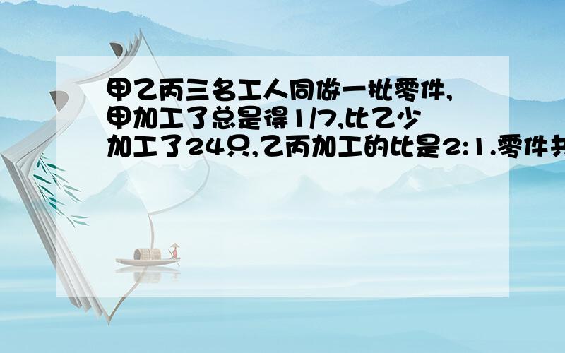 甲乙丙三名工人同做一批零件,甲加工了总是得1/7,比乙少加工了24只,乙丙加工的比是2:1.零件共有多少只