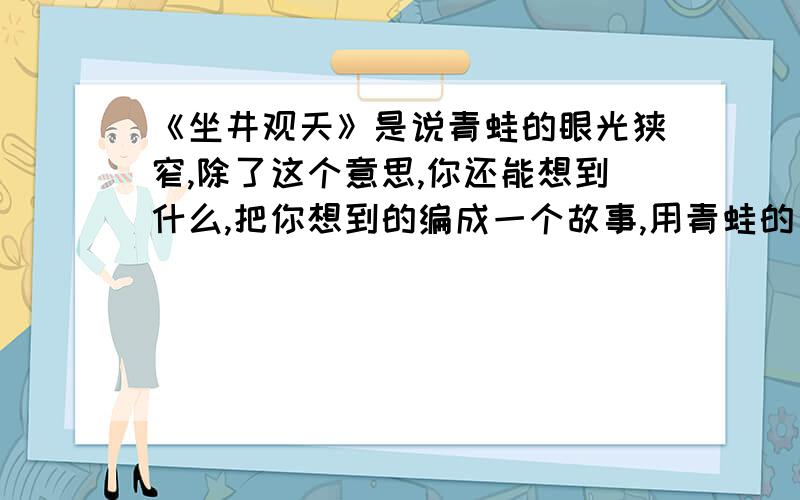 《坐井观天》是说青蛙的眼光狭窄,除了这个意思,你还能想到什么,把你想到的编成一个故事,用青蛙的口吻.450字