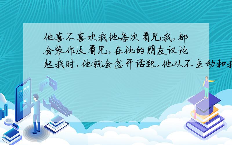 他喜不喜欢我他每次看见我,都会装作没看见,在他的朋友议论起我时,他就会岔开话题,他从不主动和我说话,他知道我喜欢他,但我