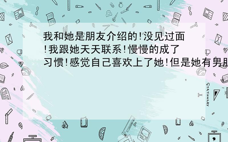 我和她是朋友介绍的!没见过面!我跟她天天联系!慢慢的成了习惯!感觉自己喜欢上了她!但是她有男朋友!不过感觉只是感觉她跟她