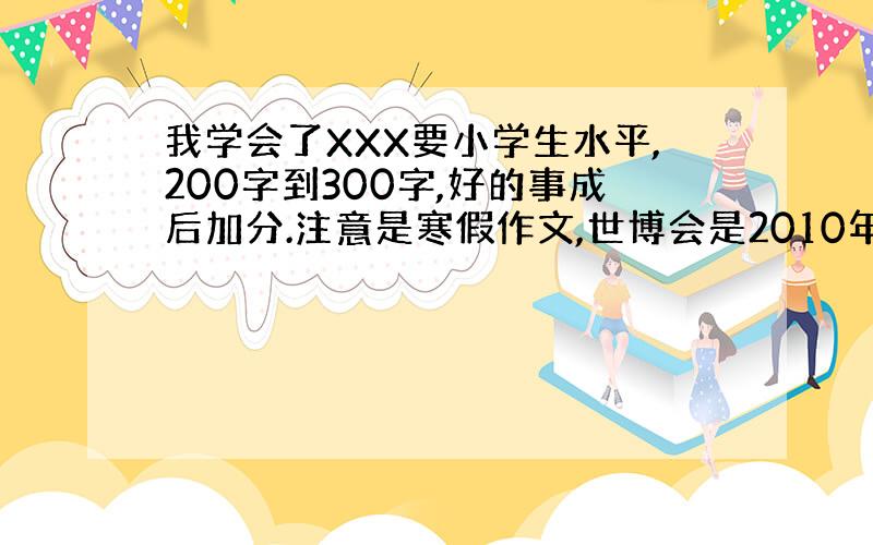 我学会了XXX要小学生水平,200字到300字,好的事成后加分.注意是寒假作文,世博会是2010年的事.