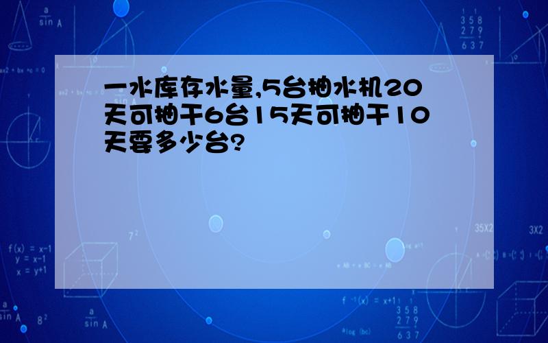 一水库存水量,5台抽水机20天可抽干6台15天可抽干10天要多少台?