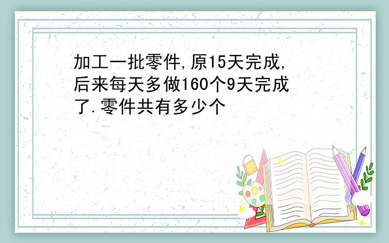 加工一批零件,原15天完成,后来每天多做160个9天完成了.零件共有多少个