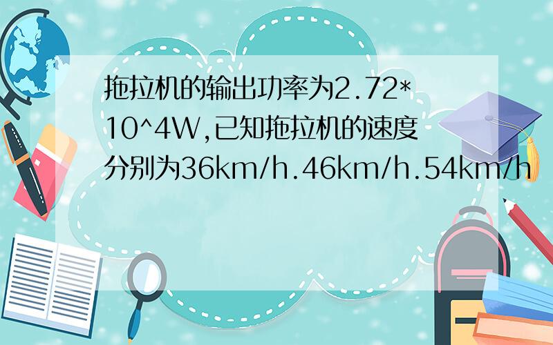 拖拉机的输出功率为2.72*10^4W,已知拖拉机的速度分别为36km/h.46km/h.54km/h