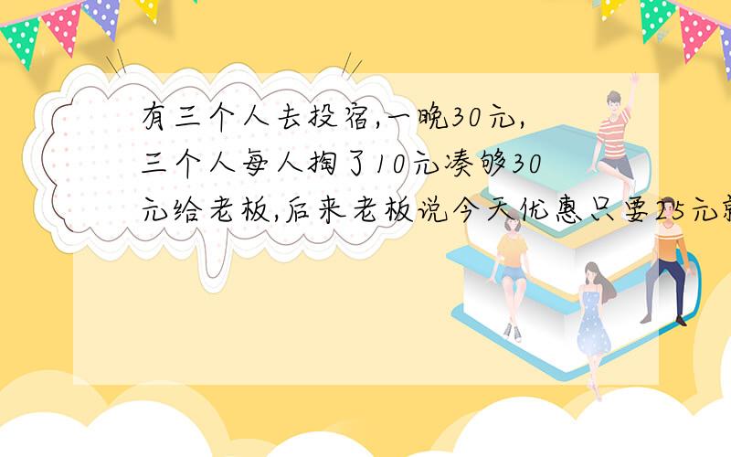 有三个人去投宿,一晚30元,三个人每人掏了10元凑够30元给老板,后来老板说今天优惠只要25元就够了,拿出5元叫服务生退