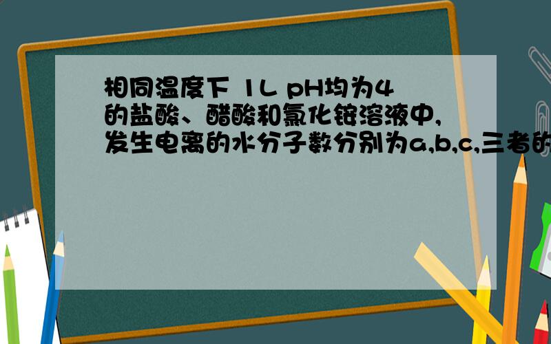 相同温度下 1L pH均为4的盐酸、醋酸和氯化铵溶液中,发生电离的水分子数分别为a,b,c,三者的大小关系是?A.a=b