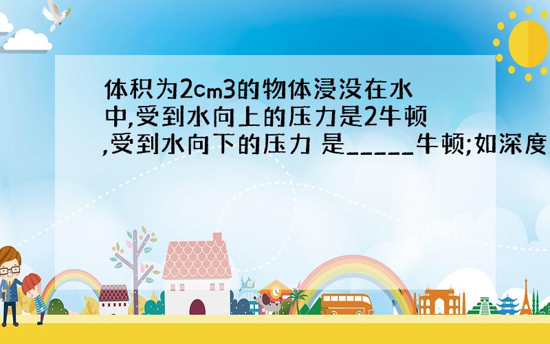 体积为2cm3的物体浸没在水中,受到水向上的压力是2牛顿,受到水向下的压力 是_____牛顿;如深度增加后,受到向上的压