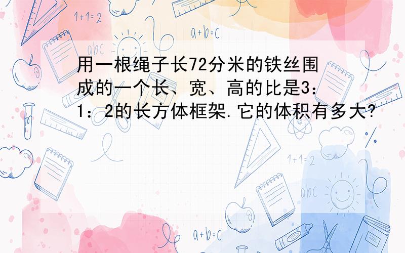 用一根绳子长72分米的铁丝围成的一个长、宽、高的比是3：1：2的长方体框架.它的体积有多大?