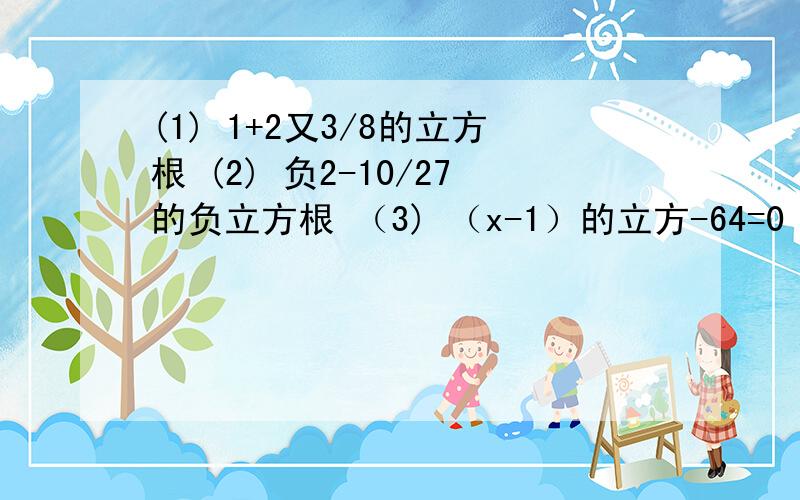 (1) 1+2又3/8的立方根 (2) 负2-10/27的负立方根 （3) （x-1）的立方-64=0 （4） -8（x