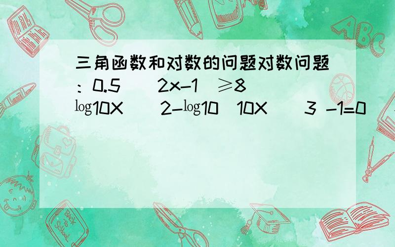 三角函数和对数的问题对数问题：0.5＾(2x-1)≥8(㏒10X)＾2-㏒10(10X)＾3 -1=0 (㏒10后面的是