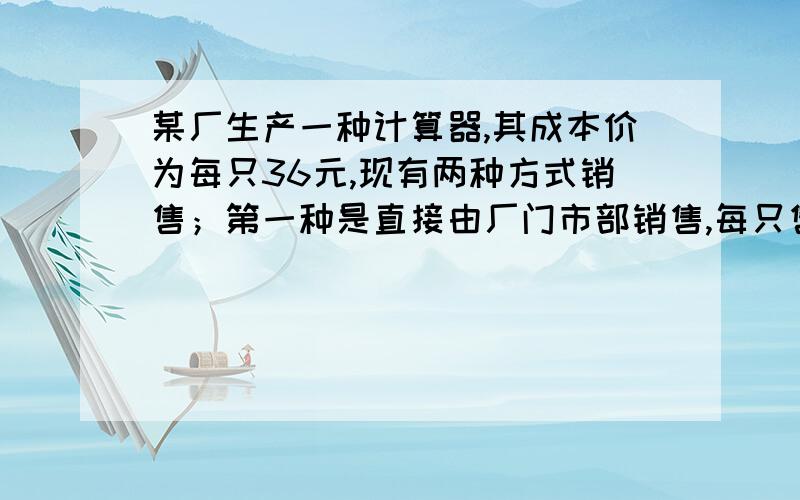 某厂生产一种计算器,其成本价为每只36元,现有两种方式销售；第一种是直接由厂门市部销售,每只售价为48