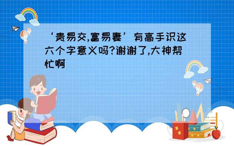 ‘贵易交,富易妻’有高手识这六个字意义吗?谢谢了,大神帮忙啊