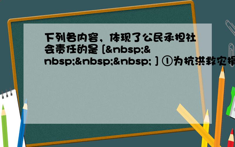 下列各内容，体现了公民承担社会责任的是 [     ] ①为抗洪救灾捐款捐物