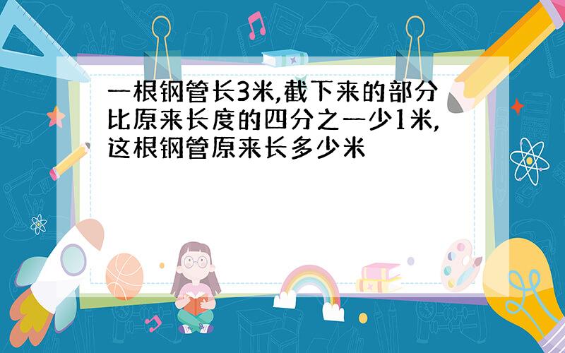 一根钢管长3米,截下来的部分比原来长度的四分之一少1米,这根钢管原来长多少米