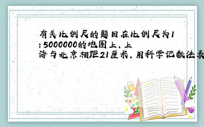 有关比例尺的题目在比例尺为1：5000000的地图上,上海与北京相距21厘米,用科学记数法表示这两个城市之间的实际距离（