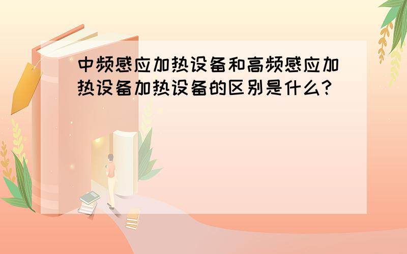 中频感应加热设备和高频感应加热设备加热设备的区别是什么?