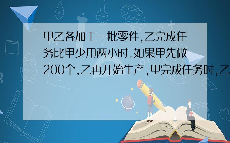 甲乙各加工一批零件,乙完成任务比甲少用两小时.如果甲先做200个,乙再开始生产,甲完成任务时,乙还剩