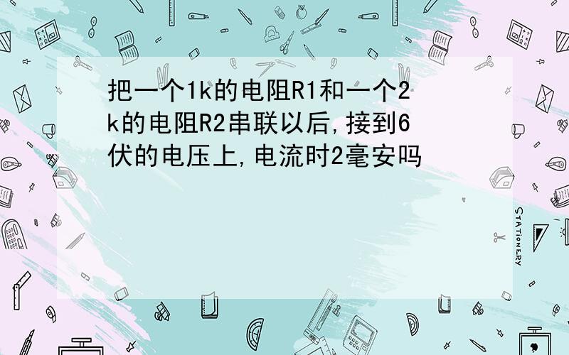 把一个1k的电阻R1和一个2k的电阻R2串联以后,接到6伏的电压上,电流时2毫安吗