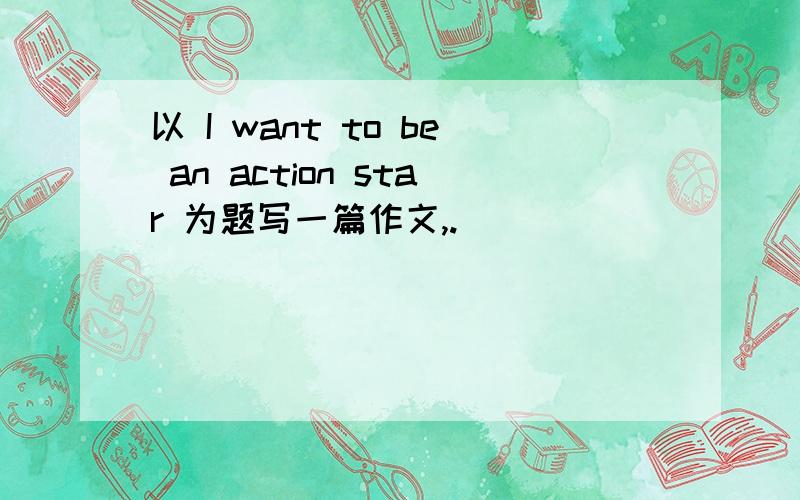 以 I want to be an action star 为题写一篇作文,.