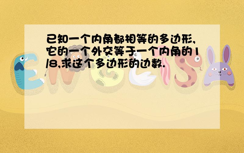 已知一个内角都相等的多边形,它的一个外交等于一个内角的1/8,求这个多边形的边数.