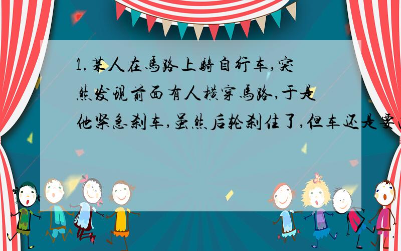 1.某人在马路上骑自行车,突然发现前面有人横穿马路,于是他紧急刹车,虽然后轮刹住了,但车还是要向前滑行一