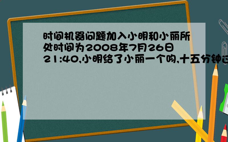 时间机器问题加入小明和小丽所处时间为2008年7月26日21:40,小明给了小丽一个吻,十五分钟过后,也就是小明和小丽所