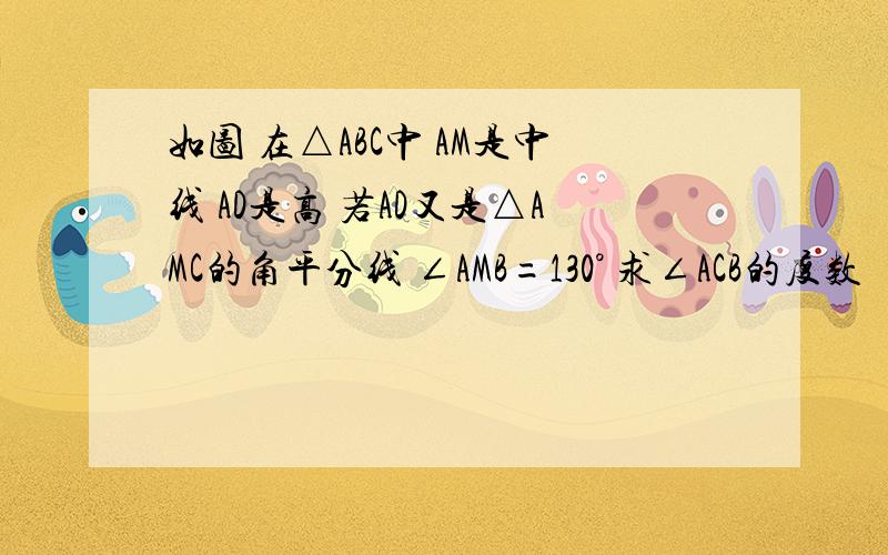 如图 在△ABC中 AM是中线 AD是高 若AD又是△AMC的角平分线 ∠AMB=130° 求∠ACB的度数