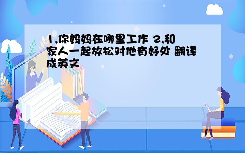 1,你妈妈在哪里工作 2,和家人一起放松对他有好处 翻译成英文