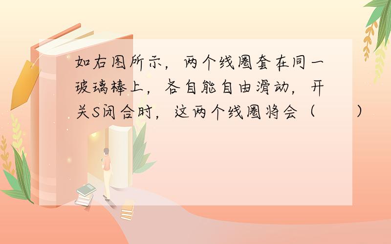 如右图所示，两个线圈套在同一玻璃棒上，各自能自由滑动，开关S闭合时，这两个线圈将会（　　）