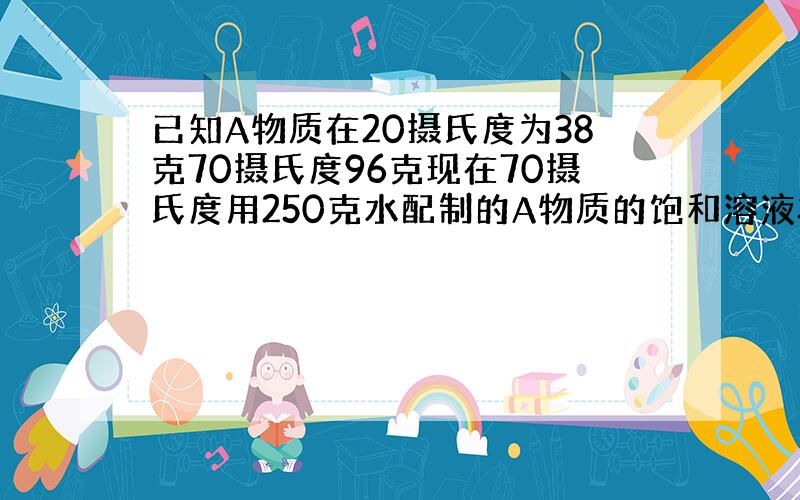 已知A物质在20摄氏度为38克70摄氏度96克现在70摄氏度用250克水配制的A物质的饱和溶液将温度降至20度析出