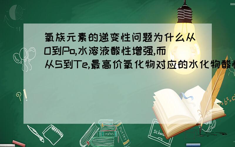 氧族元素的递变性问题为什么从O到Po,水溶液酸性增强,而从S到Te,最高价氧化物对应的水化物酸性却减弱?能不能回答的详细