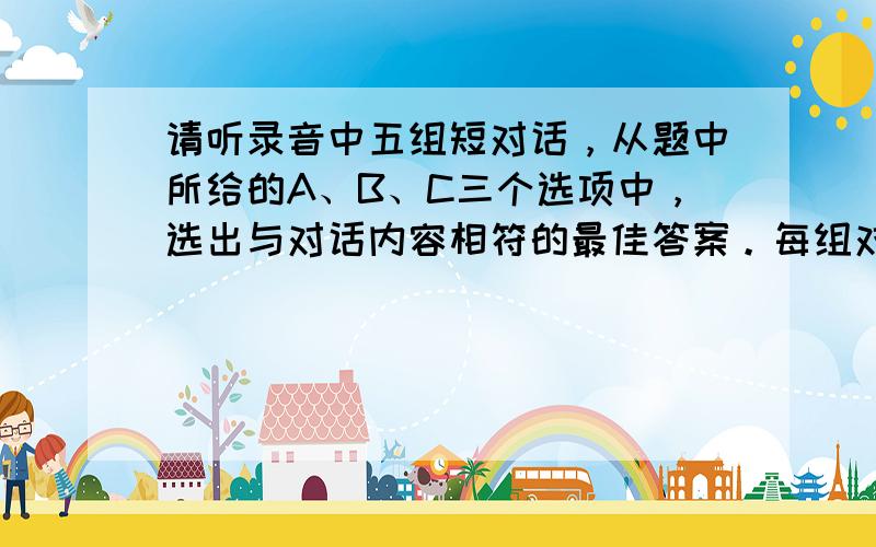 请听录音中五组短对话，从题中所给的A、B、C三个选项中，选出与对话内容相符的最佳答案。每组对话读两遍。 1. A. Th