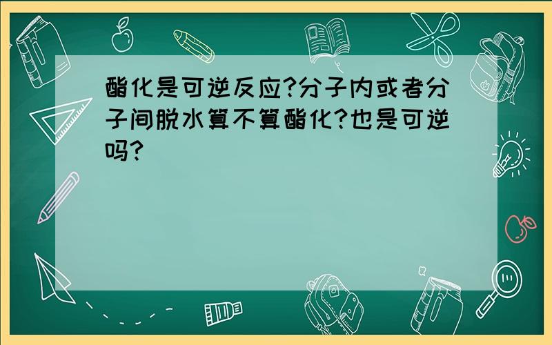 酯化是可逆反应?分子内或者分子间脱水算不算酯化?也是可逆吗?