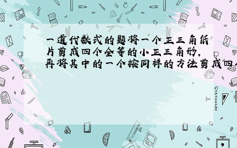 一道代数式的题将一个正三角纸片剪成四个全等的小正三角形,再将其中的一个按同样的方法剪成四个更小的正三角形,、、、如此,继