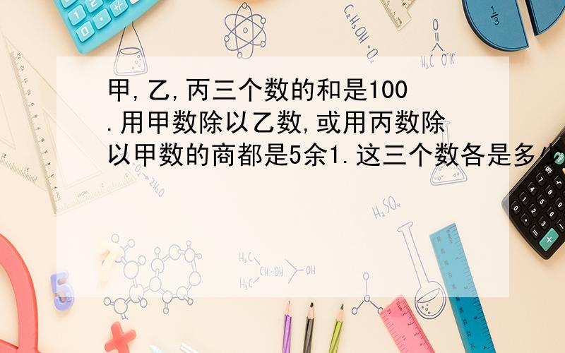 甲,乙,丙三个数的和是100.用甲数除以乙数,或用丙数除以甲数的商都是5余1.这三个数各是多少?