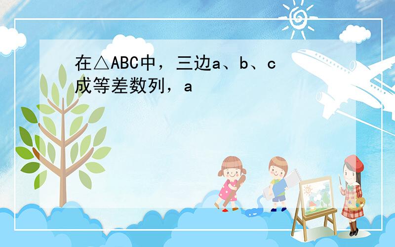 在△ABC中，三边a、b、c成等差数列，a