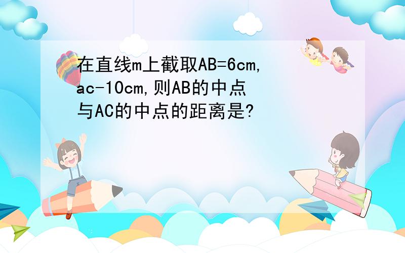 在直线m上截取AB=6cm,ac-10cm,则AB的中点与AC的中点的距离是?