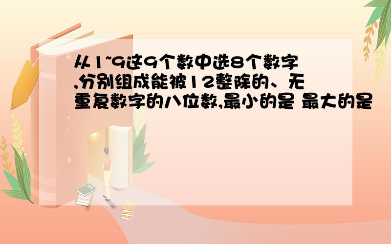 从1~9这9个数中选8个数字,分别组成能被12整除的、无重复数字的八位数,最小的是 最大的是