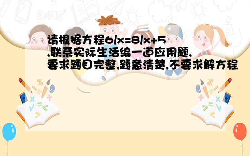 请根据方程6/x=8/x+5,联系实际生活编一道应用题,要求题目完整,题意清楚,不要求解方程