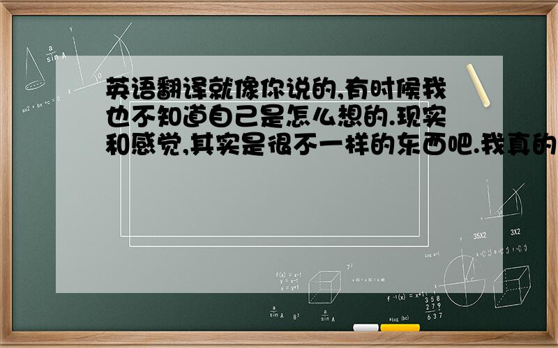 英语翻译就像你说的,有时候我也不知道自己是怎么想的.现实和感觉,其实是很不一样的东西吧.我真的想知道到底是现实重要,还是