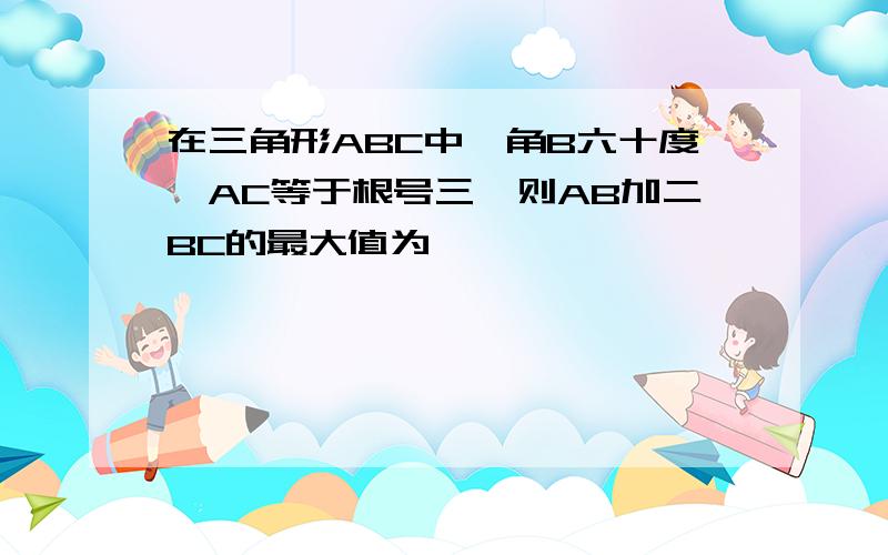 在三角形ABC中,角B六十度,AC等于根号三,则AB加二BC的最大值为