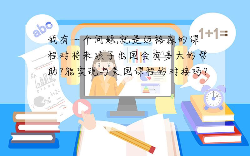 我有一个问题,就是迈格森的课程对将来孩子出国会有多大的帮助?能实现与美国课程的对接吗?