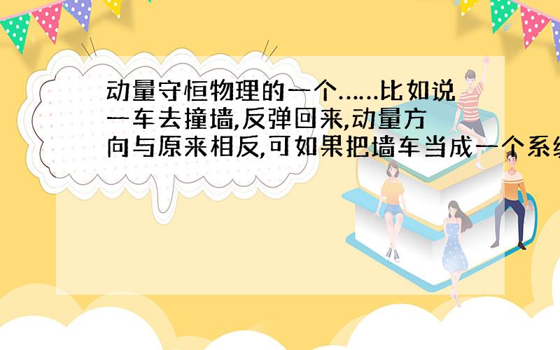 动量守恒物理的一个……比如说一车去撞墙,反弹回来,动量方向与原来相反,可如果把墙车当成一个系统就动量守恒了啊 可是明明方