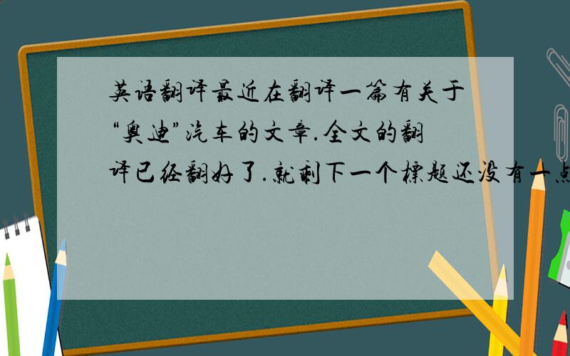 英语翻译最近在翻译一篇有关于“奥迪”汽车的文章.全文的翻译已经翻好了.就剩下一个标题还没有一点灵感.想了一天了,翻来翻去