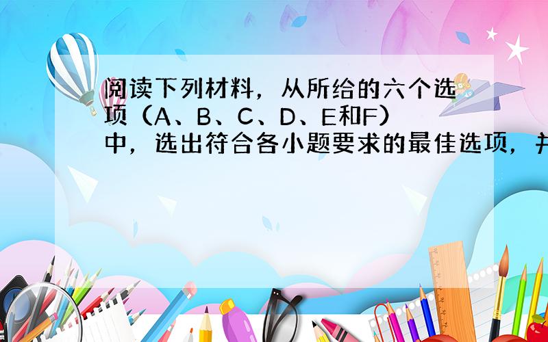 阅读下列材料，从所给的六个选项（A、B、C、D、E和F）中，选出符合各小题要求的最佳选项，并在答题卡上将该项涂黑。选项中